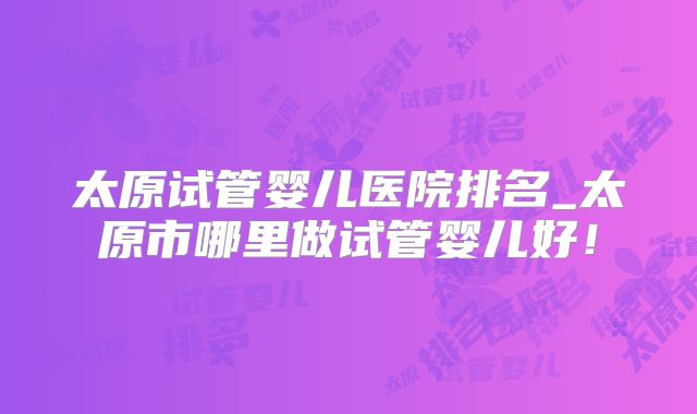 太原试管婴儿医院排名_太原市哪里做试管婴儿好!
