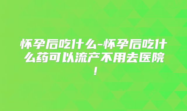 怀孕后吃什么-怀孕后吃什么药可以流产不用去医院！