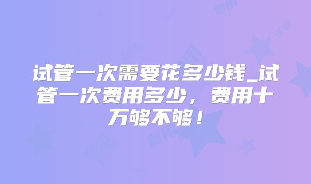试管一次需要花多少钱_试管一次费用多少，费用十万够不够！