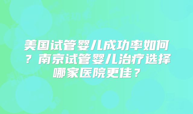 美国试管婴儿成功率如何？南京试管婴儿治疗选择哪家医院更佳？