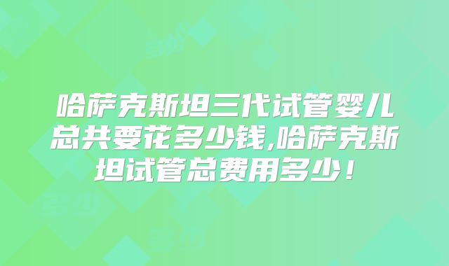 哈萨克斯坦三代试管婴儿总共要花多少钱,哈萨克斯坦试管总费用多少！