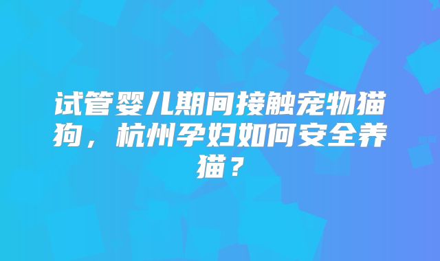 试管婴儿期间接触宠物猫狗，杭州孕妇如何安全养猫？