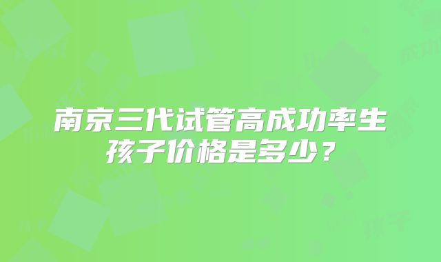 南京三代试管高成功率生孩子价格是多少?