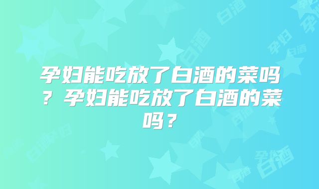 孕妇能吃放了白酒的菜吗?孕妇能吃放了白酒的菜吗?