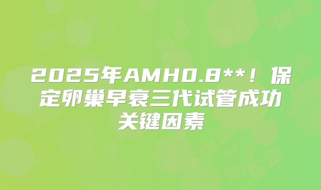 2025年AMH0.8**！保定卵巢早衰三代试管成功关键因素
