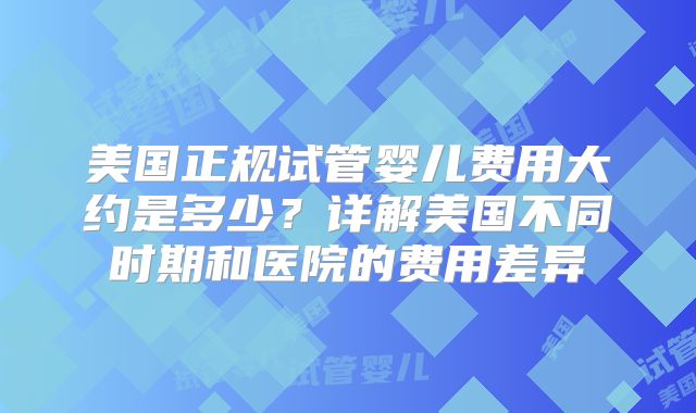 美国正规试管婴儿费用大约是多少？详解美国不同时期和医院的费用差异