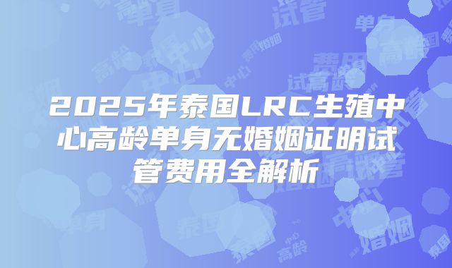 2025年泰国LRC生殖中心高龄单身无婚姻证明试管费用全解析