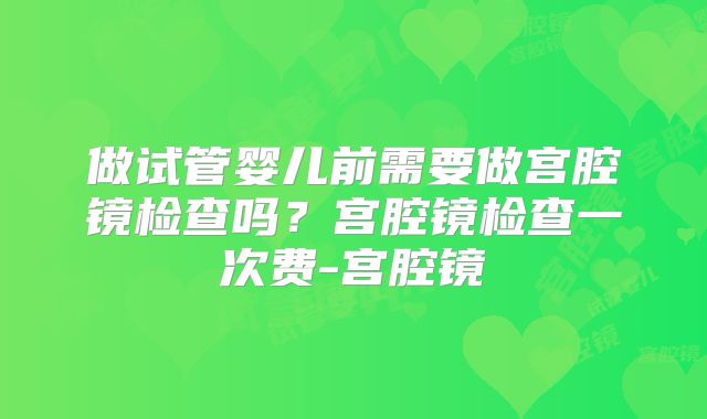 做试管婴儿前需要做宫腔镜检查吗？宫腔镜检查一次费-宫腔镜