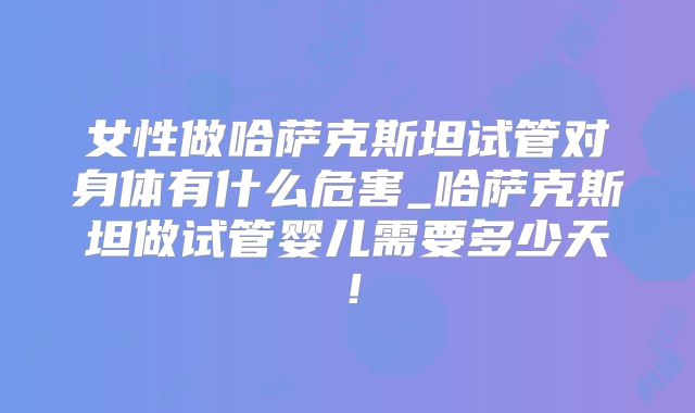 女性做哈萨克斯坦试管对身体有什么危害_哈萨克斯坦做试管婴儿需要多少天!