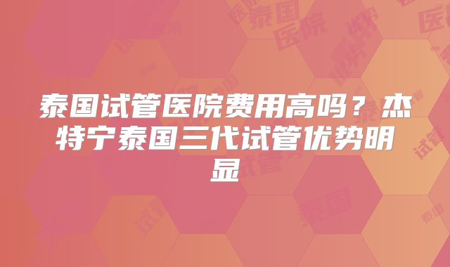 泰国试管医院费用高吗？杰特宁泰国三代试管优势明显