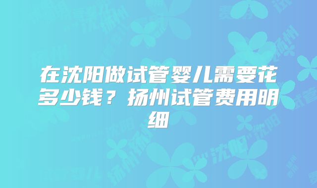 在沈阳做试管婴儿需要花多少钱？扬州试管费用明细