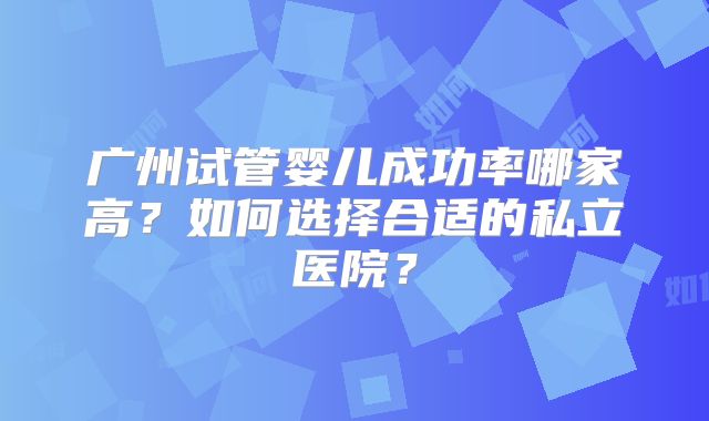 广州试管婴儿成功率哪家高?如何选择合适的私立医院?