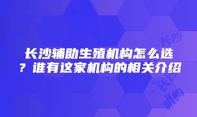 长沙辅助生殖机构怎么选？谁有这家机构的相关介绍