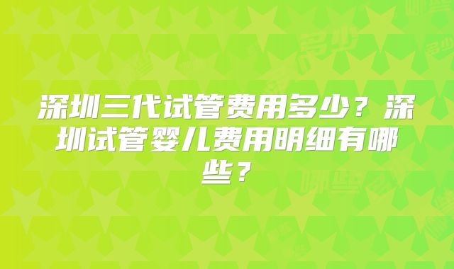 深圳三代试管费用多少？深圳试管婴儿费用明细有哪些？