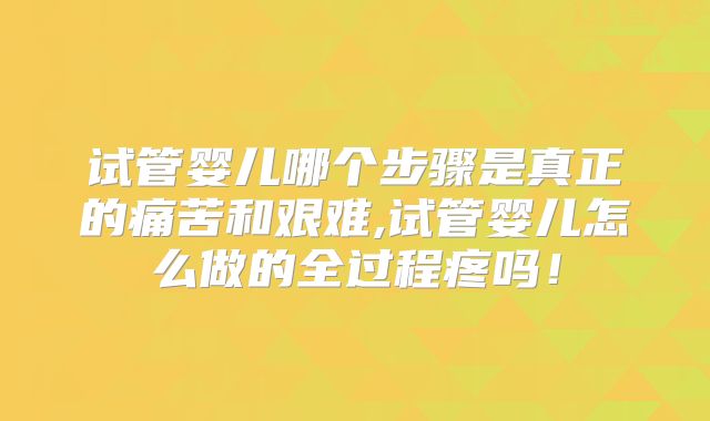 试管婴儿哪个步骤是真正的痛苦和艰难,试管婴儿怎么做的全过程疼吗！