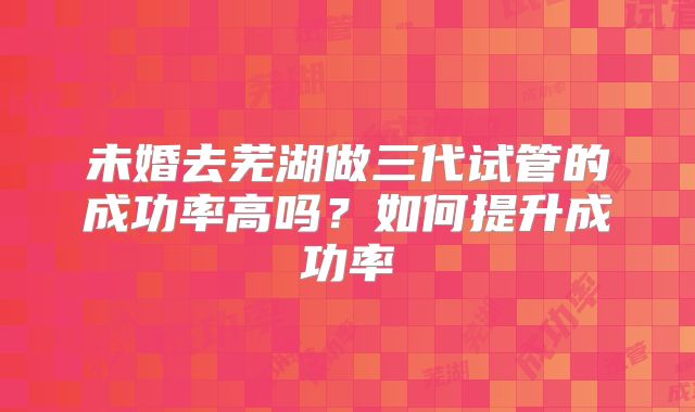 未婚去芜湖做三代试管的成功率高吗？如何提升成功率