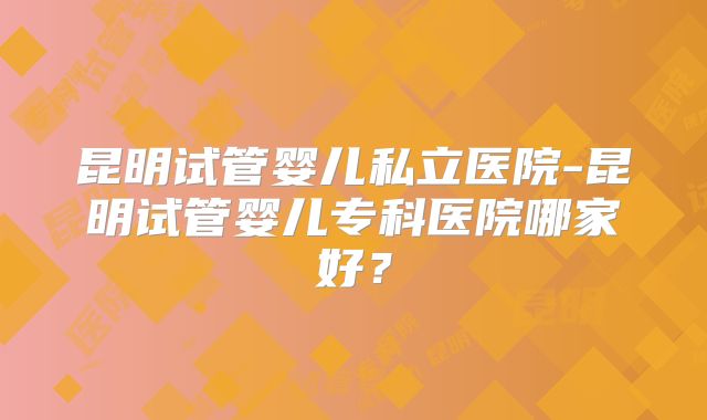 昆明试管婴儿私立医院-昆明试管婴儿专科医院哪家好？