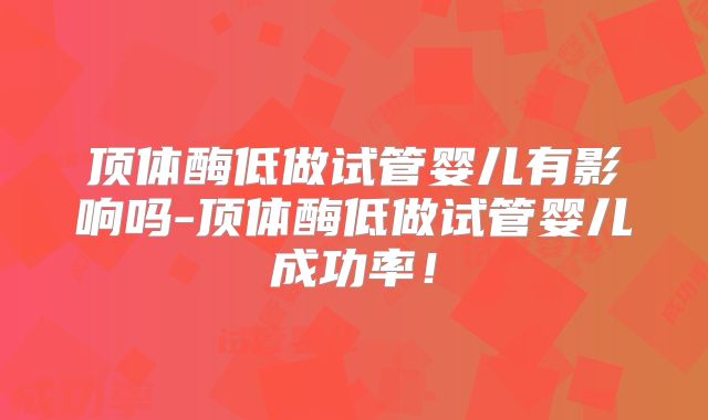 顶体酶低做试管婴儿有影响吗-顶体酶低做试管婴儿成功率！