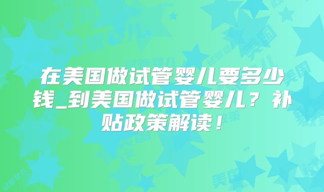 在美国做试管婴儿要多少钱_到美国做试管婴儿？补贴政策解读！
