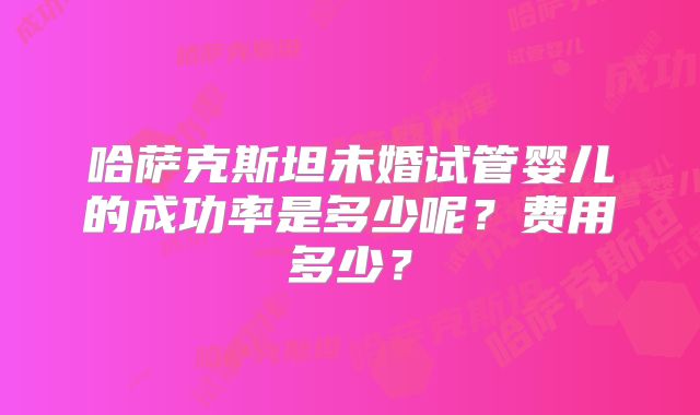 哈萨克斯坦未婚试管婴儿的成功率是多少呢？费用多少？