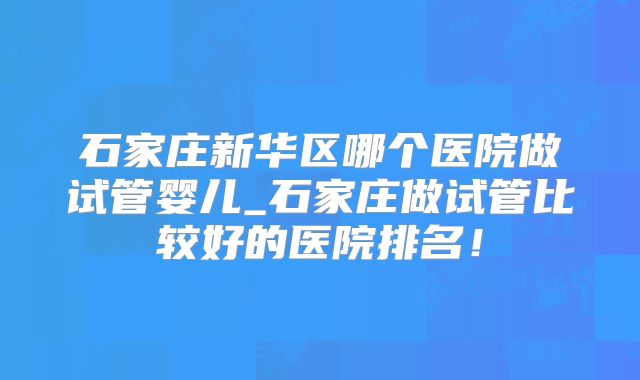 石家庄新华区哪个医院做试管婴儿_石家庄做试管比较好的医院排名！