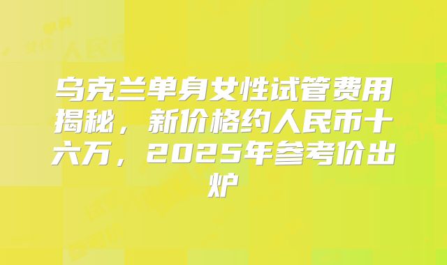 乌克兰单身女性试管费用揭秘，新价格约人民币十六万，2025年参考价出炉