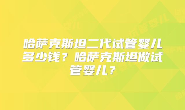 哈萨克斯坦二代试管婴儿多少钱？哈萨克斯坦做试管婴儿？