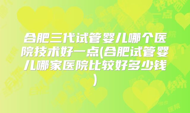 合肥三代试管婴儿哪个医院技术好一点(合肥试管婴儿哪家医院比较好多少钱)