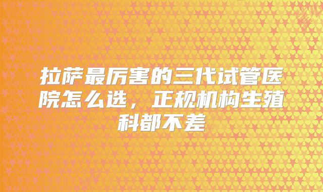 拉萨最厉害的三代试管医院怎么选,正规机构生殖科都不差