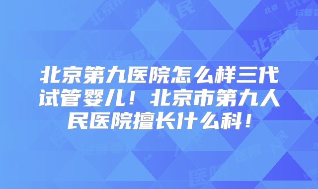 北京第九医院怎么样三代试管婴儿！北京市第九人民医院擅长什么科！