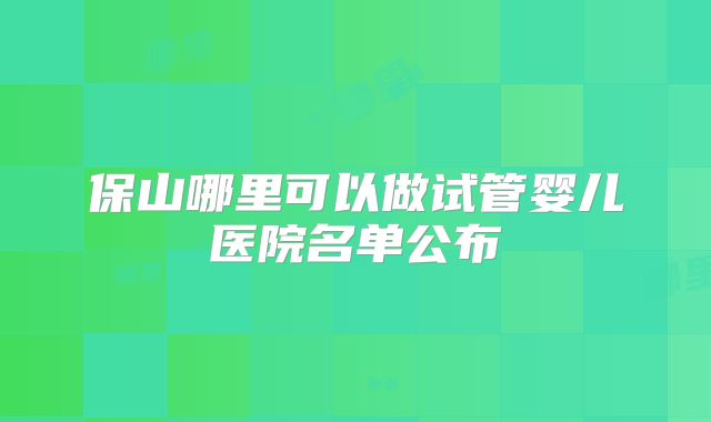 保山哪里可以做试管婴儿医院名单公布