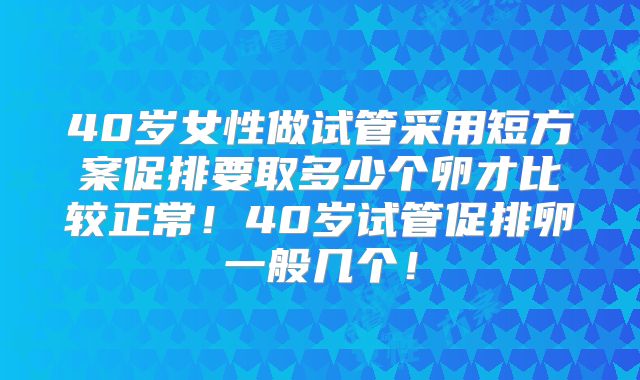 40岁女性做试管采用短方案促排要取多少个卵才比较正常！40岁试管促排卵一般几个！