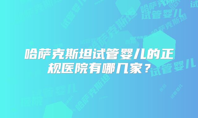 哈萨克斯坦试管婴儿的正规医院有哪几家？