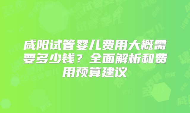 咸阳试管婴儿费用大概需要多少钱？全面解析和费用预算建议