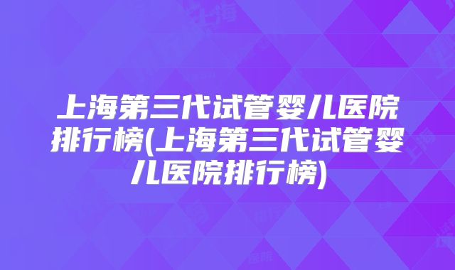 上海第三代试管婴儿医院排行榜(上海第三代试管婴儿医院排行榜)