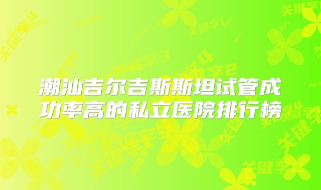 潮汕吉尔吉斯斯坦试管成功率高的私立医院排行榜