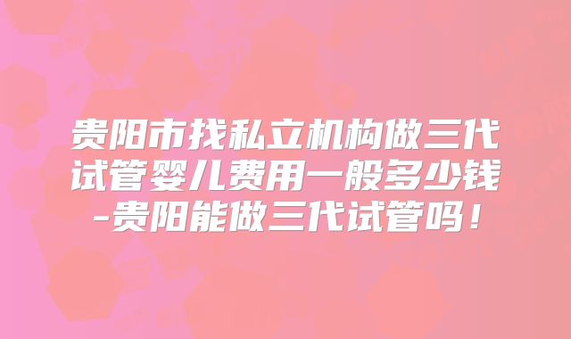 贵阳市找私立机构做三代试管婴儿费用一般多少钱-贵阳能做三代试管吗！