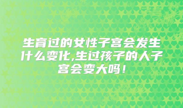 生育过的女性子宫会发生什么变化,生过孩子的人子宫会变大吗！