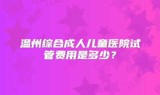 温州综合成人儿童医院试管费用是多少？