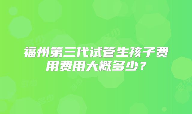 福州第三代试管生孩子费用费用大概多少？