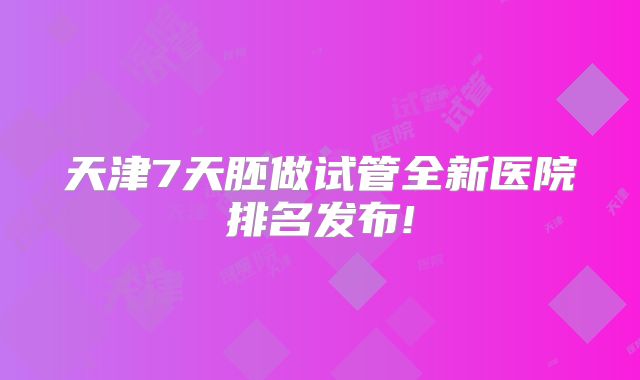 天津7天胚做试管全新医院排名发布!