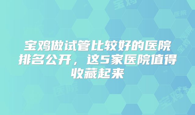 宝鸡做试管比较好的医院排名公开，这5家医院值得收藏起来