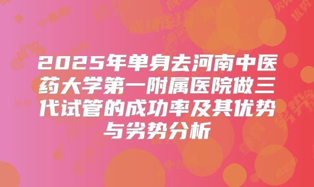 2025年单身去河南中医药大学第一附属医院做三代试管的成功率及其优势与劣势分析