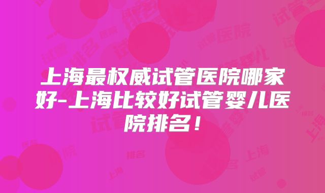 上海最权威试管医院哪家好-上海比较好试管婴儿医院排名!