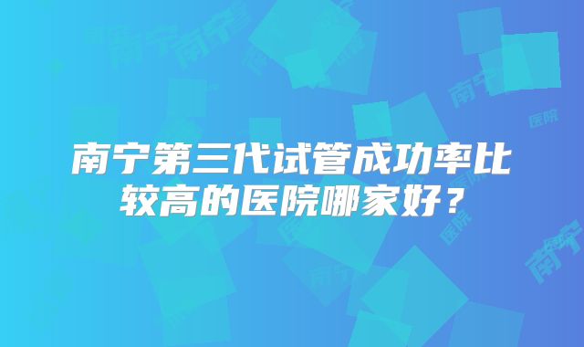 南宁第三代试管成功率比较高的医院哪家好？