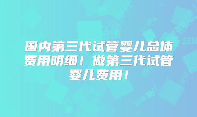 国内第三代试管婴儿总体费用明细！做第三代试管婴儿费用！