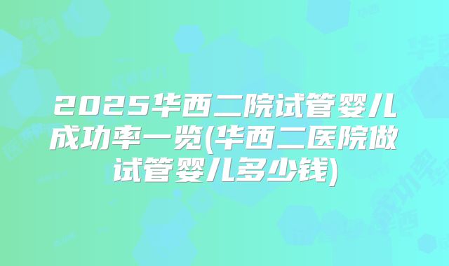 2025华西二院试管婴儿成功率一览(华西二医院做试管婴儿多少钱)