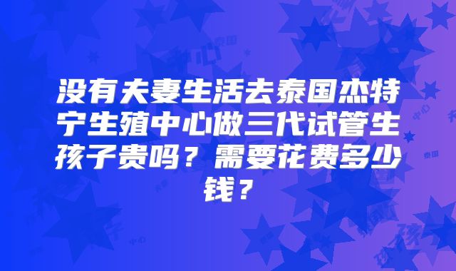 没有夫妻生活去泰国杰特宁生殖中心做三代试管生孩子贵吗?需要花费多少钱?