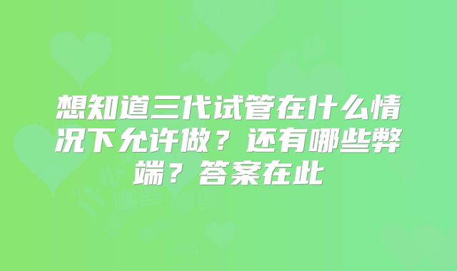 想知道三代试管在什么情况下允许做？还有哪些弊端？答案在此