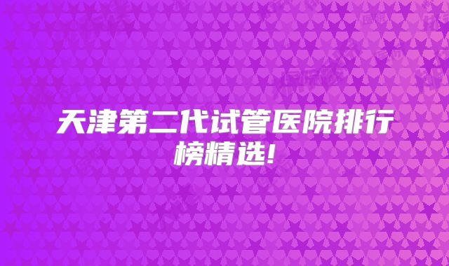 天津第二代试管医院排行榜精选!
